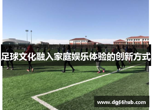 足球文化融入家庭娱乐体验的创新方式